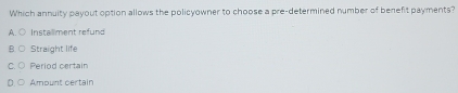 Which annuity payout option allows the policyowner to choose a pre-determined number of benefit payments?
A. ○ Installment refund
Straight life
Period certain
Ampunt certain