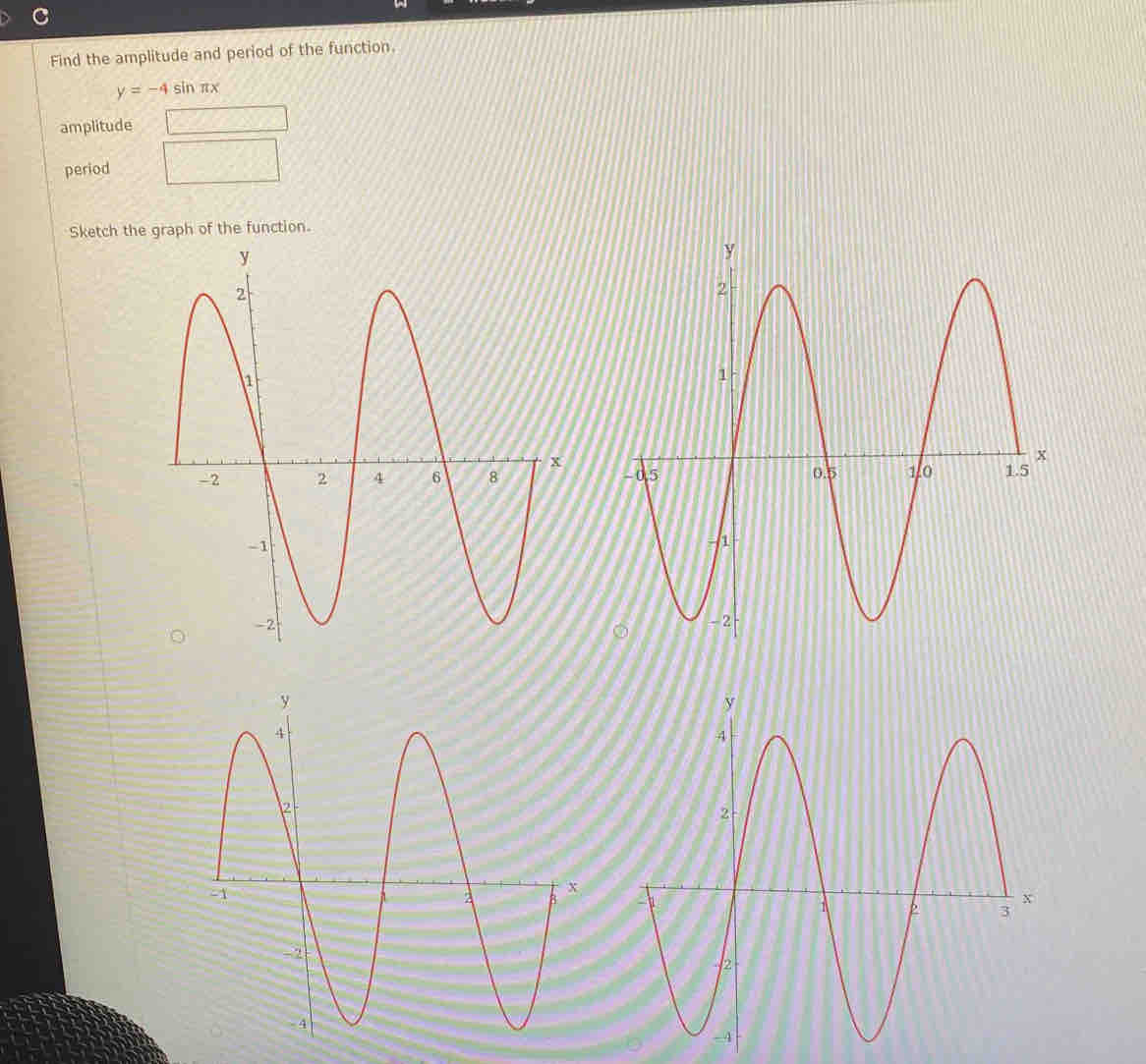 Find the amplitude and period of the function.
y=-4sin π x
amplitude 
period 
Sketch the graph of the function.