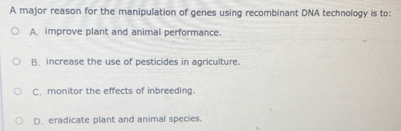 A major reason for the manipulation of genes using recombinant DNA technology is to:
A. improve plant and animal performance.
B. increase the use of pesticides in agriculture.
C. monitor the effects of inbreeding.
D. eradicate plant and animal species.