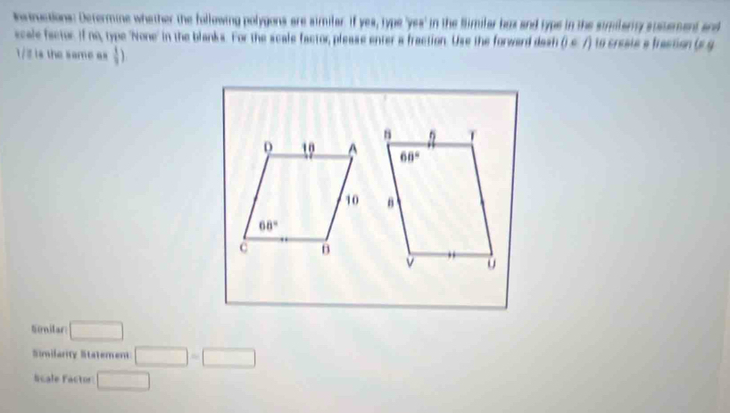 nvmuctions: Determine whether the following polygons are aimilar. If yes, type 'yes' in the Similar bux and typs in the similary susuement and
scale factor. If no, type "None' in the blanks. For the scale factor please enter a fraction. Use the forward dash 0∈ A to creste e frection (e g
1/2 is the same as  1/3 )

Siilar □
Similarity Statement □ =□
Scale Factor □