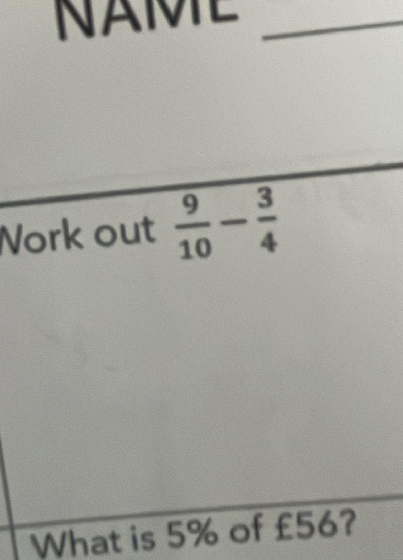 NAME_ 
Work out  9/10 - 3/4 
What is 5% of £56?