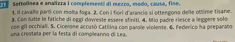 Sottolinea e analizza i complementi di mezzo, modo, causa, fine. 
1. Il cavallo partì con molta foga. 2. Con i fiori d’arancio si ottengono delle ottime tisane. 
3. Con tutte le fatiche di oggi dovreste essere sfiniti. 4. Mio padre riesce a leggere solo 
con gli occhiali. 5. Cicerone accusò Catilina con parole violente. 6. Federico ha preparato 
una crostata per la festa di compleanno di Lea.