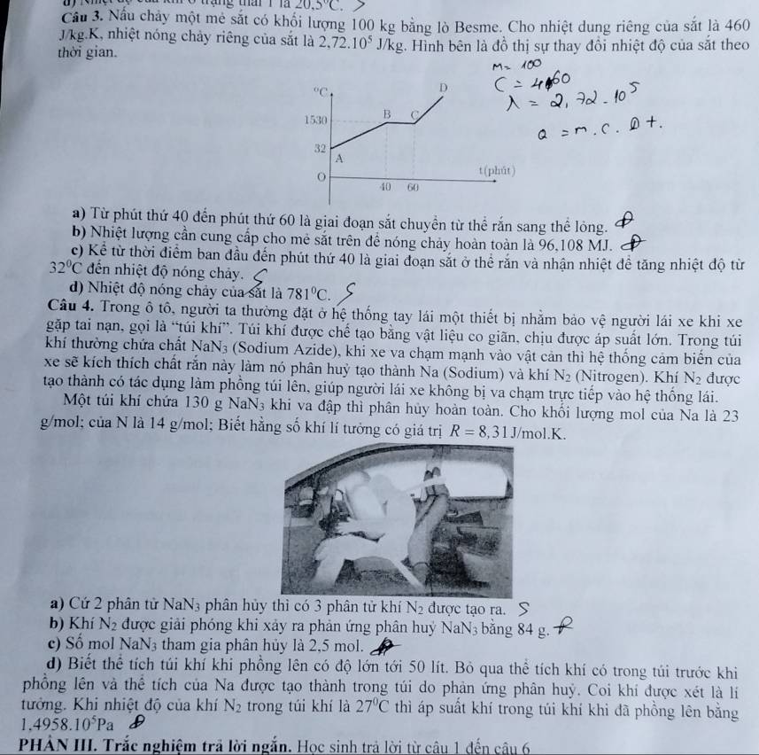a o tang tha r 20,5°C
Cầu 3. Nấu chảy một mê sắt có khối lượng 100 kg bằng lò Besme. Cho nhiệt dung riêng của sắt là 460
J/kg.K, nhiệt nóng chảy riêng của sắt là 2,72.10^5J/kg
thời gian. .  Hình bên là đồ thị sự thay đồi nhiệt độ của sắt theo
a) Từ phút thứ 40 đến phút thứ 60 là giai đoạn sắt chuyền từ thể rắn sang thể lỏng.
b) Nhiệt lượng cần cung cấp cho mẻ sắt trên để nóng chảy hoàn toàn là 96,108 MJ.
c) Kể từ thời điểm ban đầu đến phút thứ 40 là giai đoạn sắt ở thể rắn và nhận nhiệt để tăng nhiệt độ từ
32°C đến nhiệt độ nóng chảy.
d) Nhiệt độ nóng chảy của sắt là 781°C.
Câu 4. Trong ô tô, người ta thường đặt ở hệ thống tay lái một thiết bị nhằm bảo vệ người lái xe khi xe
gặp tai nạn, gọi là “túi khí”. Túi khí được chế tạo bằng vật liệu co giãn, chịu được áp suất lớn. Trong túi
khí thường chứa chất NaN_3 (Sodium Azide), khi xe va chạm mạnh vào vật cản thì hệ thống cảm biển của
xe sẽ kích thích chất rắn này làm nó phân huỷ tạo thành Na (Sodium) và khí N_2 (Nitrogen). Khí N_2 được
tạao thành có tác dụng làm phồng túi lên, giúp người lái xe không bị va chạm trực tiếp vào hệ thống lái.
Một túi khí chứa 130 g NaN_3 khi va đập thì phân hủy hoàn toàn. Cho khối lượng mol của Na là 23
g/mol; của N là 14 g/mol; Biết hằng số khí lí tưởng có giá trị R=8,31J/mol.K.
a) Cứ 2 phân tử NaN_3 phân hủy thì có 3 phân tử khí N_2 được tạo ra.
b) Khí N_2 được giải phóng khi xảy ra phản ứng phân huý Na N_3 bằng 84 g.
c) Số mol NaN_3 tham gia phân hủy là 2,5 mol.
d) Biết thể tích túi khí khi phồng lên có độ lớn tới 50 lít. Bỏ qua thể tích khí có trong túi trước khi
phổồng lên và thể tích của Na được tạo thành trong túi do phản ứng phân huỷ. Coi khi được xét là lí
tưởng. Khi nhiệt độ của khí N_2 trong túi khí là 27°C thì áp suất khí trong túi khí khi đã phồng lên bằng
1.4958.10^5Pa
PHẢN III. Trắc nghiệm trả lời ngắn. Học sinh trả lời từ câu 1 đến câu 6