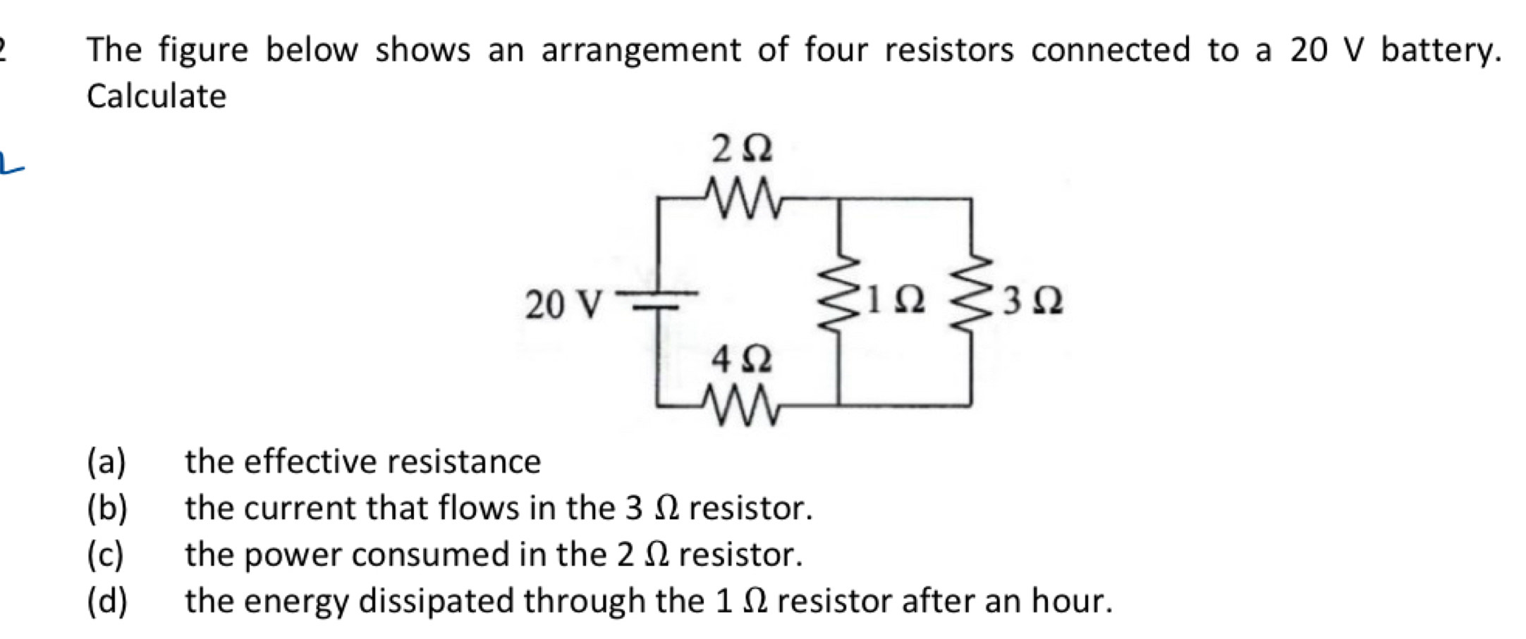 The figure below shows an arrangement of four resistors connected to a 20 V battery. 
Calculate 
(a) the effective resistance 
(b) the current that flows in the 3 Ω resistor. 
(c) the power consumed in the 2 Ω resistor. 
(d) the energy dissipated through the 1 Ω resistor after an hour.