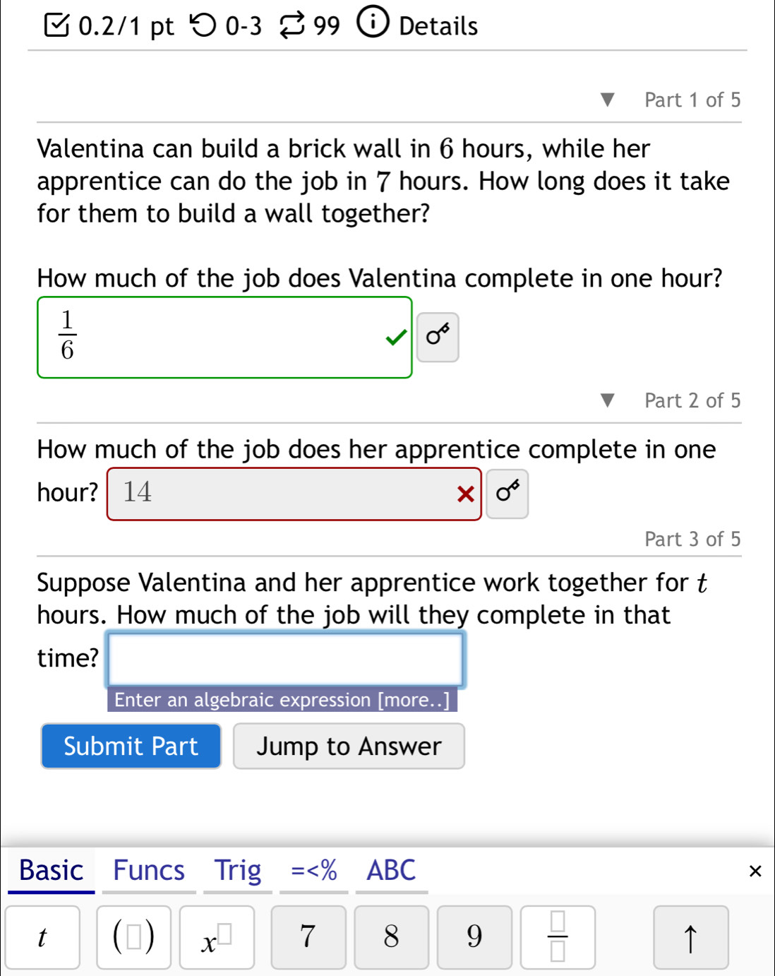 つ 0-3 99 ⓘ Details 
Part 1 of 5 
Valentina can build a brick wall in 6 hours, while her 
apprentice can do the job in 7 hours. How long does it take 
for them to build a wall together? 
How much of the job does Valentina complete in one hour?
 1/6 
0^6
Part 2 of 5 
How much of the job does her apprentice complete in one
hour? 14 ∈fty 
Part 3 of 5 
Suppose Valentina and her apprentice work together for t
hours. How much of the job will they complete in that 
time? 
Enter an algebraic expression [more..] 
Submit Part Jump to Answer 
Basic Funcs Trig = 9  □ /□   
↑