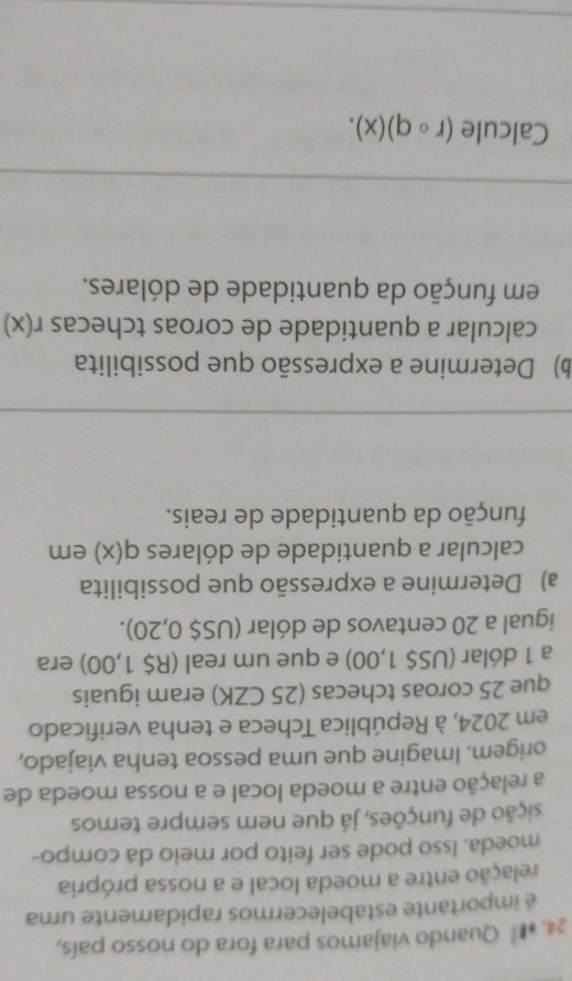 #** Quando viajamos para fora do nosso país, 
é importante estabelecermos rapidamente uma 
relação entre a moeda local e a nossa própria 
moeda. Isso pode ser feito por meio da compo- 
sição de funções, já que nem sempre temos 
a relação entre a moeda local e a nossa moeda de 
origem. Imagine que uma pessoa tenha viajado, 
em 2024, à República Tcheca e tenha verificado 
que 25 coroas tchecas (25 CZK) eram iguais 
a 1 dólar (US$ 1,00) e que um real (R$ 1,00) era 
igual a 20 centavos de dólar (US$ 0,20). 
a) Determine a expressão que possibilita 
calcular a quantidade de dólares q(x) em 
função da quantidade de reais. 
b) Determine a expressão que possibilita 
calcular a quantidade de coroas tchecas r(x)
em função da quantidade de dólares. 
Calcule (rcirc q)(x).