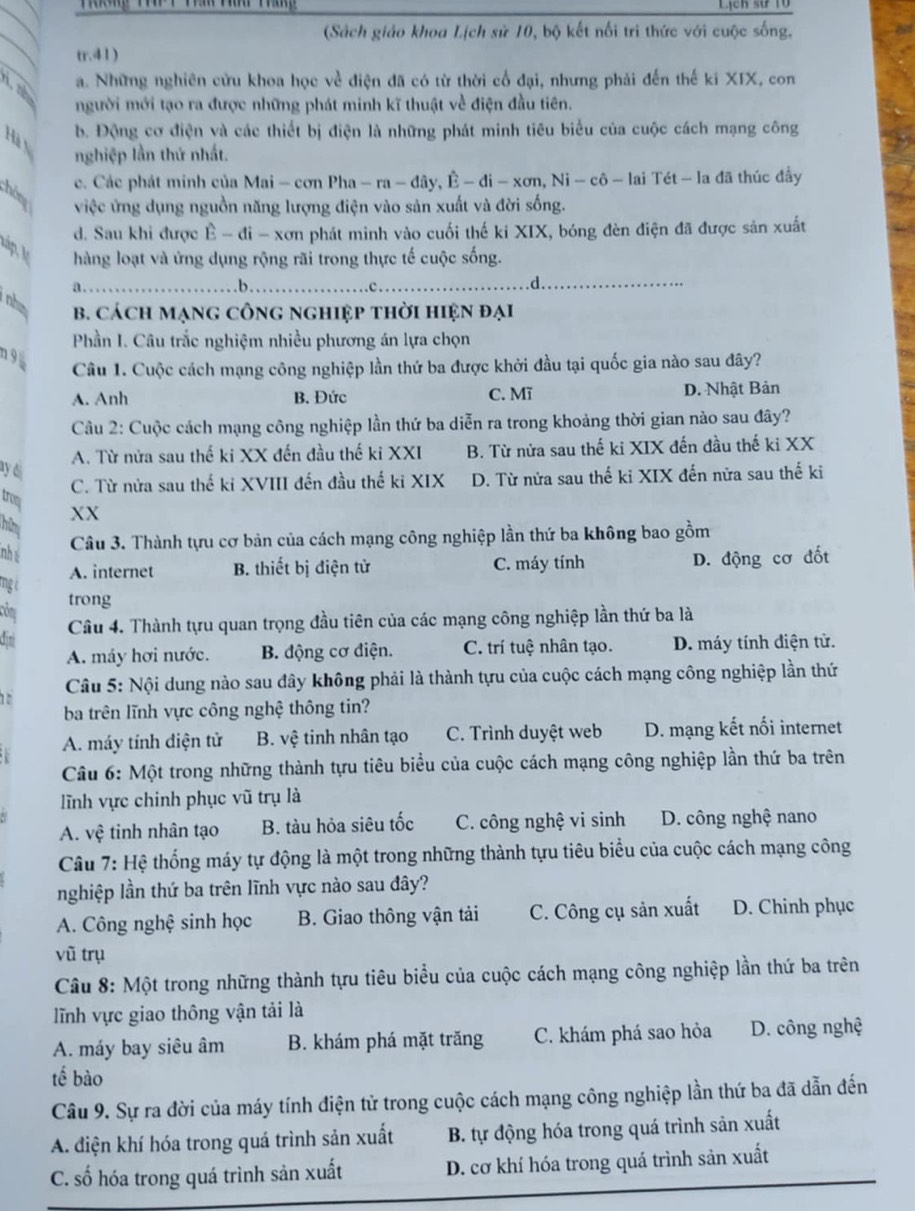 Lịch sử 1ổ
_
(Sách giáo khoa Lịch sử 10, bộ kết nối tri thức với cuộc sống,
_
tr.41 )
t a. Những nghiên cửu khoa học về điện đã có từ thời cổ đại, nhưng phải đến thế ki XIX, con
người mới tạo ra được những phát minh kĩ thuật về điện đầu tiên.
Hà b. Động cơ điện và các thiết bị điện là những phát minh tiêu biểu của cuộc cách mạng công
nghiệp lần thứ nhất.
c. Các phát minh của Mai - cơn Pha - ra - đây, Ê - di - xơn, Ni - cô - lai Tét - la đã thúc đầy
hôn
việc ứng dụng nguồn năng lượng điện vào sản xuất và đời sống.
d. Sau khi được Ê - đi - xơn phát minh vào cuối thế ki XIX, bóng đèn điện đã được sản xuất
láp A hàng loạt và ứng dụng rộng rãi trong thực tế cuộc sống.
a.....b. .c
_.d.
nhe B. cách mạng công nghiệp thời hiện đại
Phần I. Câu trắc nghiệm nhiều phương án lựa chọn
n95
Câu 1. Cuộc cách mạng công nghiệp lần thứ ba được khởi đầu tại quốc gia nào sau đây?
A. Anh B. Đức C. Mĩ D. Nhật Bản
Câu 2: Cuộc cách mạng công nghiệp lần thứ ba diễn ra trong khoảng thời gian nào sau đây?
A. Từ nửa sau thế ki XX đến đầu thế ki XXI B. Từ nửa sau thế ki XIX đến đầu thế ki XX
ay d
C. Từ nửa sau thế ki XVIII đến đầu thế ki XIX D. Từ nửa sau thế kỉ XIX đến nửa sau thế ki
troq XX
hữm
Câu 3. Thành tựu cơ bản của cách mạng công nghiệp lần thứ ba không bao gồm
nhé
A. internet B. thiết bị điện tử C. máy tính D. động cơ đốt
mg à
côm
trong
di  Câu 4. Thành tựu quan trọng đầu tiên của các mạng công nghiệp lần thứ ba là
A. máy hơi nước. B. động cơ điện. C. trí tuệ nhân tạo. D. máy tính diện tử.
Câu 5: Nội dung nào sau đây không phải là thành tựu của cuộc cách mạng công nghiệp lần thứ
ba trên lĩnh vực công nghệ thông tin?
A. máy tính điện tử B. vệ tinh nhân tạo C. Trình duyệt web D. mạng kết nối internet
Câu 6: Một trong những thành tựu tiêu biểu của cuộc cách mạng công nghiệp lần thứ ba trên
lĩnh vực chinh phục vũ trụ là
A. vệ tinh nhân tạo B. tàu hỏa siêu tốc C. công nghệ vi sinh D. công nghệ nano
Câu 7: Hệ thống máy tự động là một trong những thành tựu tiêu biểu của cuộc cách mạng công
nghiệp lần thứ ba trên lĩnh vực nào sau đây?
A. Công nghệ sinh học B. Giao thông vận tải C. Công cụ sản xuất D. Chinh phục
vũ trụ
Câu 8: Một trong những thành tựu tiêu biểu của cuộc cách mạng công nghiệp lần thứ ba trên
lĩnh vực giao thông vận tải là
A. máy bay siêu âm B. khám phá mặt trăng C. khám phá sao hỏa D. công nghệ
tế bào
Câu 9. Sự ra đời của máy tính điện tử trong cuộc cách mạng công nghiệp lần thứ ba đã dẫn đến
A. điện khí hóa trong quá trình sản xuất B. tự động hóa trong quá trình sản xuất
C. số hóa trong quá trình sản xuất D. cơ khí hóa trong quá trình sản xuất