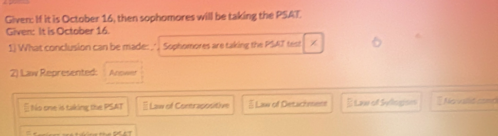 Given: If it is October 16, then sophomores will be taking the PSAT.
Given: It is October 16.
1) What conclusion can be made:_ , Sophomores are taking the PSAT test
2) Law Represented: Anower
E No one is taking the PSAT É Law of Contrapositive § Law of Desachment E Law of Sologisns Nervalid comd