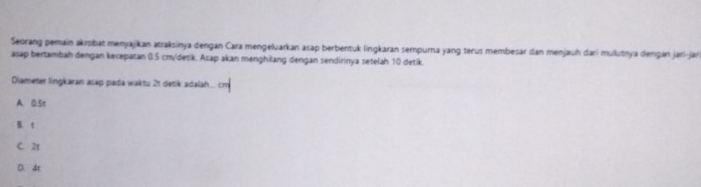 Seorang pemain akrobat menyajikan atraksinya dengan Cara mengeluarkan asap berbentuk lingkaran sempurna yang terus membesar dan menjauh dari mulutrya dengán jari-jar
asap bertambah dengan kecepatan 0:5 cm /detik. Asap akan menghilang dengan sendirinya setelah 10 detik.
Diameter lingkaran asap pada waktu 21 detik adalah... cr
A. Q. 5t
B. t
C. 2
D. 4t