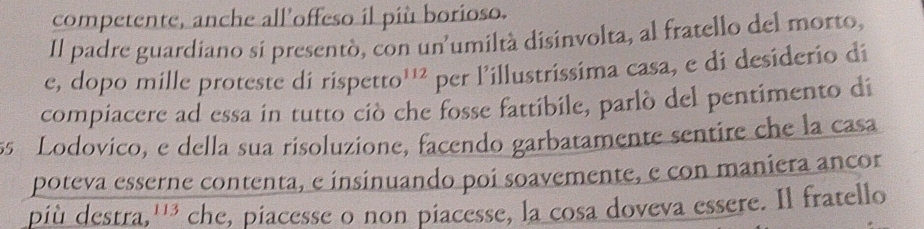 competente, anche all’offeso il più borioso. 
Il padre guardiano si presentò, con un'umiltà disinvolta, al fratello del morto, 
e, dopo mille proteste di rispetto 112 per l’illustrissima casa, e di desiderio di 
compiacere ad essa in tutto ciò che fosse fattibile, parlò del pentimento di 
ss Lodovico, e della sua risoluzione, facendo garbatamente sentire che la casa 
poteva esserne contenta, e insinuando poi soavemente, e con maniera ancor 
più destra, 113 che, piacesse o non piacesse, la cosa doveva essere. Il fratello