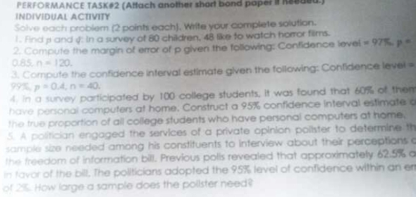 PERFORMANCE TASK#2 (Attach another short bond paper it Keeded.) 
INDIVIDUAL ACTIVITY 
Solve each probler (2 points each), Write your complete solution. 
1. Find pand g: In a survey of 80 children, 48 like to watch horror films. 
2. Compute the margin of error of p given the following: Confidence level =97% p=
0.85 n=120. 
3. Compute the confidence interval estimate given the following: Confidence level =
99%, p=0.4, n=40. 
4. in a survey participated by 100 college students, it was found that 60% of them 
have personal computers at home. Construct a 95% confidence interval estimate a 
the true proportion of all college students who have personal computers at home. 
5. A politician engaged the services of a private opinion polister to determine th 
sample size needed among his constituents to interview about their perceptions c 
the freedom of information bill. Previous polls revealed that approximately 62.5% a 
in tavor of the bill. The politicians adopted the 95% level of confidence within an er 
of 2%. How large a sample does the polister need?