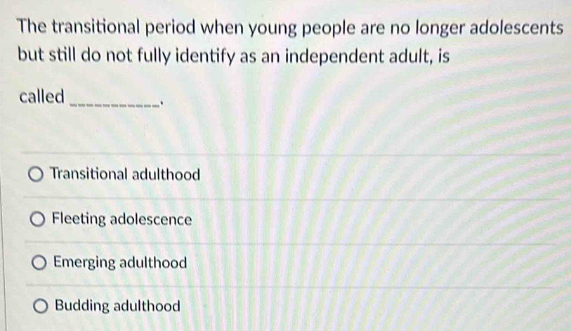 The transitional period when young people are no longer adolescents
but still do not fully identify as an independent adult, is
called
_.
Transitional adulthood
Fleeting adolescence
Emerging adulthood
Budding adulthood