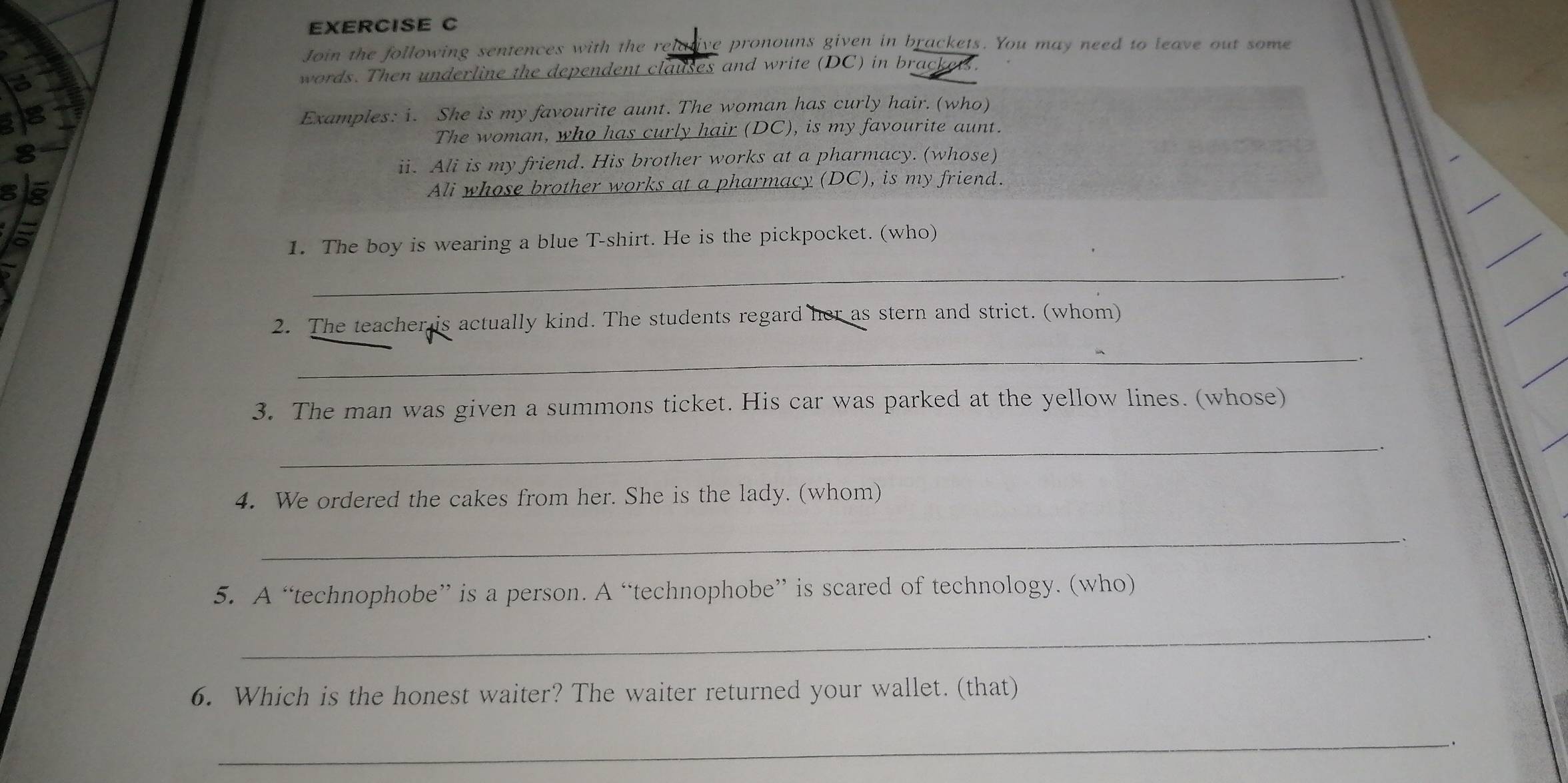 Join the following sentences with the relative pronouns given in brackets. You may need to leave out some 
words. Then underline the dependent clauses and write (DC) in brack 
Examples: i. She is my favourite aunt. The woman has curly hair. (who) 
The woman, who has curly hair (DC), is my favourite aunt. 
ii. Ali is my friend. His brother works at a pharmacy. (whose) 
Ali whose brother works at a pharmacy (DC), is my friend. 
1. The boy is wearing a blue T-shirt. He is the pickpocket. (who) 
_ 
2. The teacher is actually kind. The students regard her as stern and strict. (whom) 
_ 
. 
3. The man was given a summons ticket. His car was parked at the yellow lines. (whose) 
_ 
4. We ordered the cakes from her. She is the lady. (whom) 
_ 
5. A “technophobe” is a person. A “technophobe” is scared of technology. (who) 
_ 
6. Which is the honest waiter? The waiter returned your wallet. (that) 
_ 
.