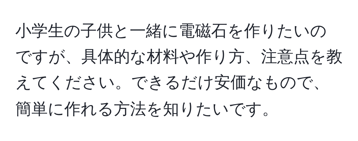 小学生の子供と一緒に電磁石を作りたいのですが、具体的な材料や作り方、注意点を教えてください。できるだけ安価なもので、簡単に作れる方法を知りたいです。