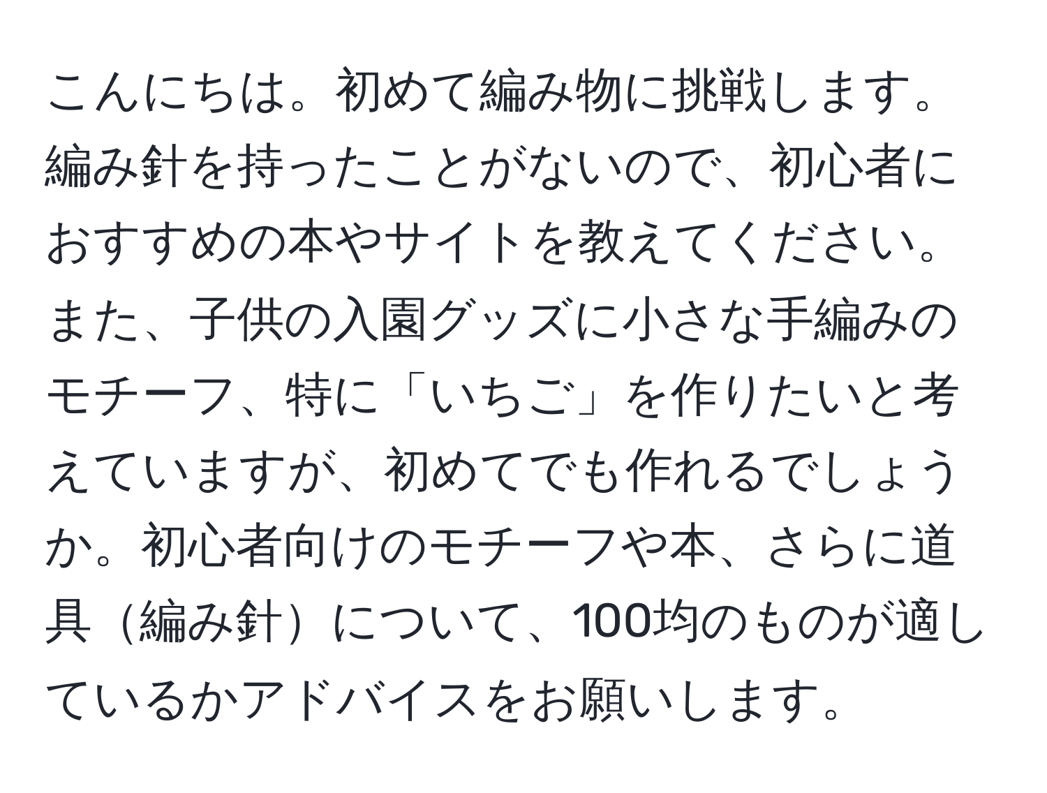 こんにちは。初めて編み物に挑戦します。編み針を持ったことがないので、初心者におすすめの本やサイトを教えてください。また、子供の入園グッズに小さな手編みのモチーフ、特に「いちご」を作りたいと考えていますが、初めてでも作れるでしょうか。初心者向けのモチーフや本、さらに道具編み針について、100均のものが適しているかアドバイスをお願いします。