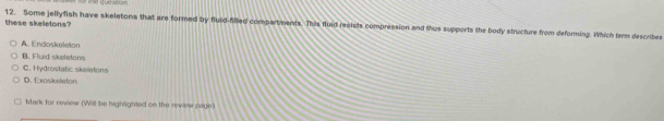 these skeletons? 12. Some jellyfish have skeletons that are formed by fluld-filled compartments. This fluid resists compression and thus supports the body structure from deforming. Which ter describes
A. Endoskeleton
B. Fluid skeletons
C. Hydrostatic skeletons
D. Exoskeleton
Mark for review (Will be highlighted on the review oage)