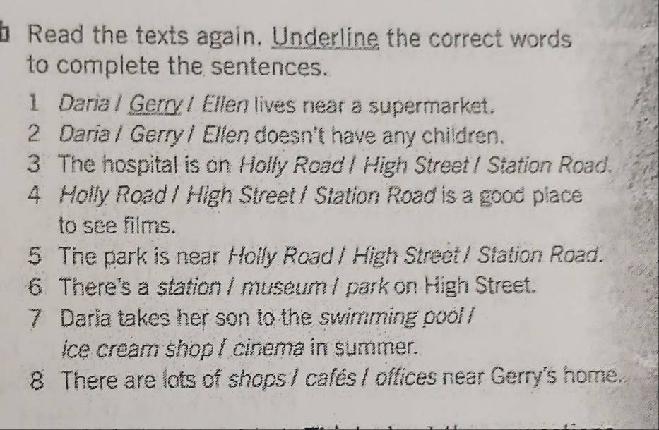 Read the texts again. Underline the correct words 
to complete the sentences. 
1 Daria / Gerry/ Ellen lives near a supermarket. 
2 Daria / Gerry I Ellen doesn't have any children. 
3 The hospital is on Holly Road I High Street / Station Road. 
4 Holly Road / High Street / Station Road is a good place 
to see films. 
5 The park is near Holly Road / High Street / Station Road. 
6 There's a station / museum / park on High Street. 
7 Daria takes her son to the swimming pool 
ice cream shop I cinema in summer. 
8 There are lots of shops / cafés / offices near Gerry's home.