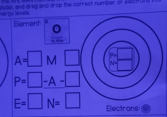 Model, and drag and drop the correct number of electrons i
nergy levels.
Element: 8
Oxygen
15.999
A=□ M □
P=□ -A-□ 
E=□ N=□
Electrons: