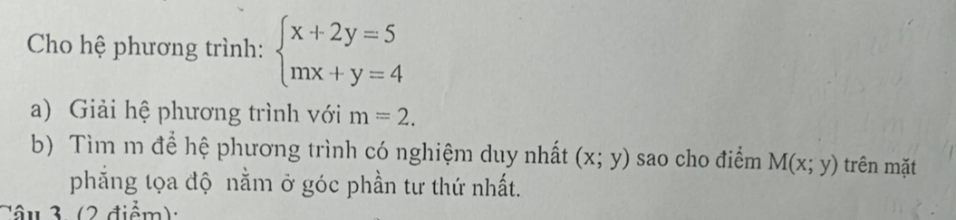 Cho hệ phương trình: beginarrayl x+2y=5 mx+y=4endarray.
a) Giải hệ phương trình với m=2. 
b) Tìm m để hệ phương trình có nghiệm duy nhất (x;y) sao cho điểm M(x;y) trên mặt 
phắng tọa độ nằm ở góc phần tư thứ nhất. 
Câu 3 (2 điểm):