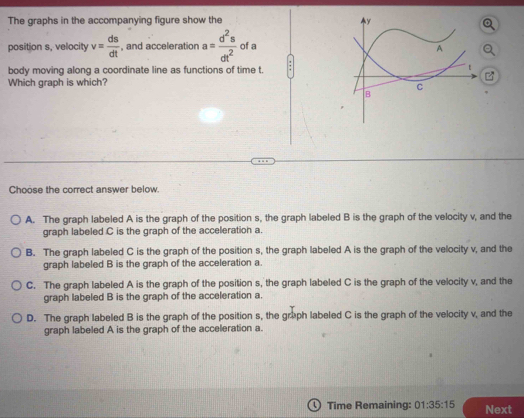 The graphs in the accompanying figure show the 
position s, velocity v= ds/dt  , and acceleration a= d^2s/dt^2  of a
body moving along a coordinate line as functions of time t.
Which graph is which?
Choose the correct answer below.
A. The graph labeled A is the graph of the position s, the graph labeled B is the graph of the velocity v, and the
graph labeled C is the graph of the acceleration a.
B. The graph labeled C is the graph of the position s, the graph labeled A is the graph of the velocity v, and the
graph labeled B is the graph of the acceleration a.
C. The graph labeled A is the graph of the position s, the graph labeled C is the graph of the velocity v, and the
graph labeled B is the graph of the acceleration a.
D. The graph labeled B is the graph of the position s, the graph labeled C is the graph of the velocity v, and the
graph labeled A is the graph of the acceleration a.
Time Remaining: 01:35:15 Next