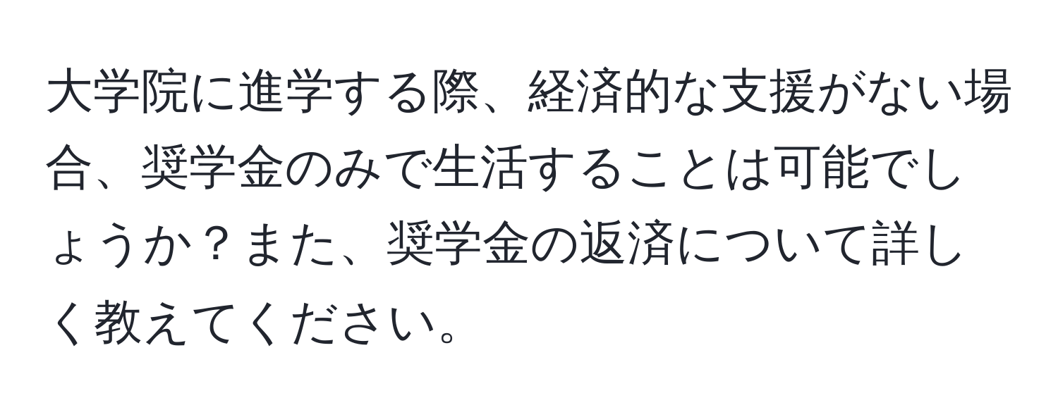 大学院に進学する際、経済的な支援がない場合、奨学金のみで生活することは可能でしょうか？また、奨学金の返済について詳しく教えてください。