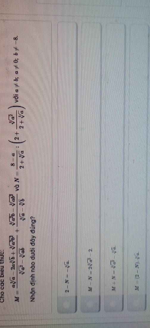 Cho các biểu thức:
M= (asqrt[3](a)-2asqrt[3](b)+sqrt[3](a^2b^2))/sqrt[3](a^2)-sqrt[3](ab) + (sqrt[3](a^2b)-sqrt[3](ab^2))/sqrt[3](a)-sqrt[3](b)  và N= (8-a)/2+sqrt[3](a) :(2+ sqrt[3](a^2)/2+sqrt[3](a) ) với a!= b; a!= 0; b!= -8. 
Nhận định nào dưới đây đúng?
2-N--sqrt[3](a).
M-N=2sqrt[3](a^2)-2
M+N-sqrt[3](a^2)-sqrt[3](a).
M=(2-N).sqrt[3](a).