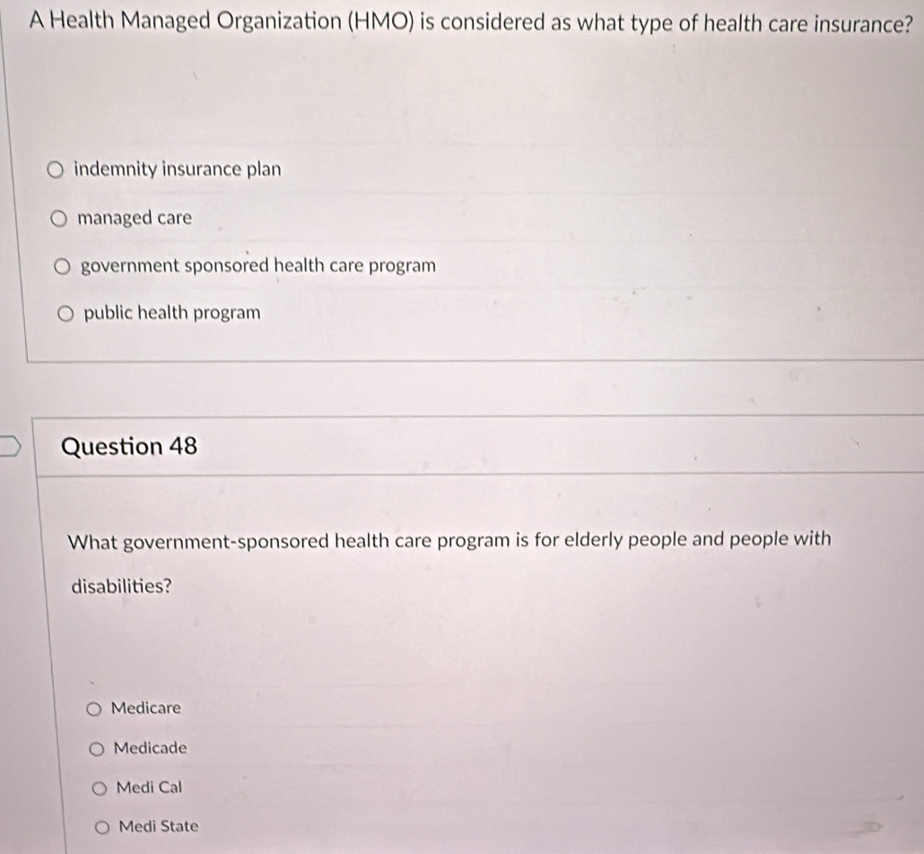 A Health Managed Organization (HMO) is considered as what type of health care insurance?
indemnity insurance plan
managed care
government sponsored health care program
public health program
Question 48
What government-sponsored health care program is for elderly people and people with
disabilities?
Medicare
Medicade
Medi Cal
Medi State