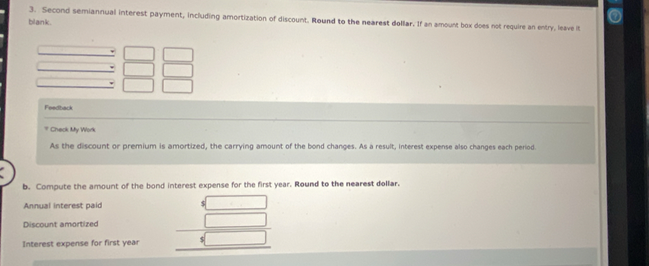 Second semiannual interest payment, including amortization of discount. Round to the nearest dollar. If an amount box does not require an entry, leave it 
blank. 
Feedback 
Check My Work 
As the discount or premium is amortized, the carrying amount of the bond changes. As a result, interest expense also changes each period. 
b. Compute the amount of the bond interest expense for the first year. Round to the nearest dollar. 
Annual interest paid 

Discount amortized 
Interest expense for first year