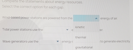 Complete the statements about energy resources.
Select the correct option for each gap.
Wind-based power stations are powered from the energy of air.
kinetic
Tidal power stations use the e ter.
thermal
Wave generators use the energy c ; to generate electricity.
gravitational