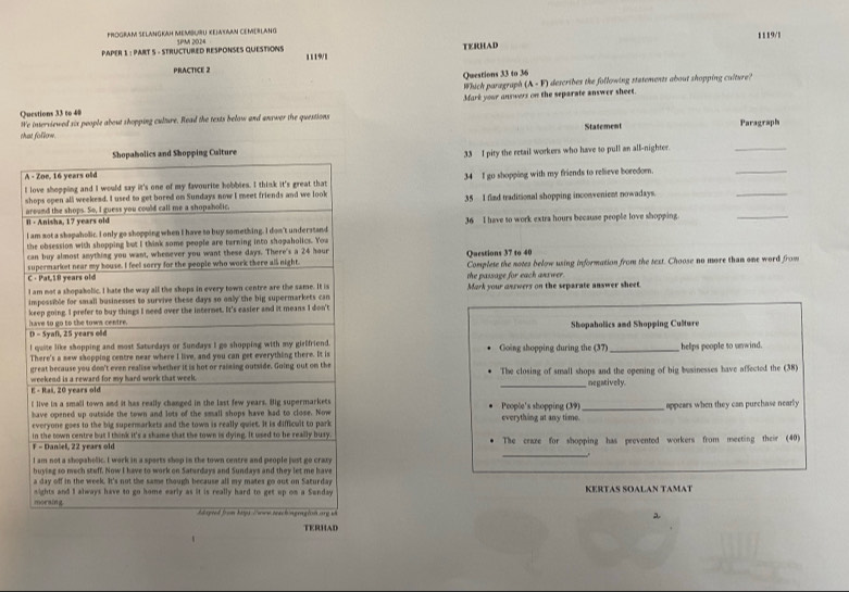 PROGRAM SELANGKAH MEMBURU XEJAXAAN CEMEBLANG
TERHAD 1119/1
PAPER 1 : PART S - STRUCTURED RESPONSES QUESTIONS 1PM 2024 1119/1
PRACTICE 2
Questions 33 to 36
Which paragraph (A - F) describes the following statements about shopping culture?
Questions 33 to 40 Mark your answers on the separate answer sheet.
We interviewed six people about shopping culture. Read the texts below and answer the questions
Statement Paragraph
that follow.
Shopabolics and Shopping Culture
A - Zoe, 16 years old 33 I pity the retail workers who have to pull an all-nighter.
_
I love shopping and I would say it's one of my favourite hobbies. I think it's great that 34 I go shopping with my friends to relieve boredor.
_
shops open all weekend. I used to get bored on Sundays now I meet friends and we look 35 I flad traditional shopping inconvenient nowadays.
_
Il - Anisha, 17 years old around the shops. So, I guess you could call me a shopaholic,
I am sot a shapaholic. I only go shopping when I have to buy something. I don't understand 36 I have to work extra hours because people love shopping.
_
the obsession with shopping but I think some people are turning into shopaholics. You
can buy almost anything you want, whemever you want these days. There's a 24 hour Questions 37 to 40
C · Pat,18 years old supermarket near my house. I feel sorry for the people who work there all night. Complete the notes below using information from the text. Choose no more than one word from
the passage for each answer.
I am not a shopakolic. I hate the way all the shops in every town centre are the same. It is Mark your answers on the separate answer sheet.
impossible for small businesses to survive these days so only the big supermarkets can
have so go to the town centre. keep going. I prefer to buy things I need over the internet. It's casier and it means I don't
D - Syaf, 25 years old Shopaholics and Shopping Culture
I quite like shopping and most Saturdays or Sundays I go shopping with my girlfriend.
There's a mew shopping centre near where I live, and you can get everything there. It is Going shopping during the (37) _helps people to unwind.
great because you don't even realise whether it is hot or raining outside. Going out on the
weekend is a reward for my hard work that week. The closing of small shops and the opening of big businesses have affected the (38)
E - Rai, 20 years old _negatively.
I live in a small town and it has really changed in the last few years. Big supermarkets People's shopping (39) _appears when they can purchase nearly
have opened up outside the town and lots of the small shops have had to close. Now everything at any time.
everyone goes to the big supermarkets and the town is really quiet. It is difficult to park
in the town centre but I think it's a shame that the town is dying. It used to be really busy.
_
F - Danäel, 22 years old The craze for shopping has prevented workers from meeting their (40)
I am not a shopaholic. I work in a sports shop in the town centre and people just go crazy
buying so mech stuff. Now I have to work on Saturdays and Sundays and they let me have
a day off in the week. It's not the same though because all my mates go out on Saturday
morsing nights and I always have to go home early as it is really hard to get up on a Sunday KERTAS SOALAN TAMAT
hlageed from bigs Tre terch ingraglon arg v 2
TERHAD