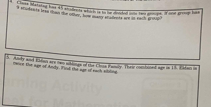 Class Matatag has 45 students which is to be divided into two groups. If one group has
9 students less than the other, how many students are in each group? 
5. Andy and Eldan are two siblings of the Chua Family. Their combined age is 15. Eldan is 
twice the age of Andy. Find the age of each sibling.