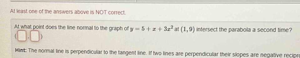 At least one of the answers above is NOT correct. 
At what point does the line normal to the graph of y=5+x+3x^2 at (1,9) intersect the parabola a second time?
(□ ,□ )
Hint: The normal line is perpendicular to the tangent line. If two lines are perpendicular their slopes are negative recipr