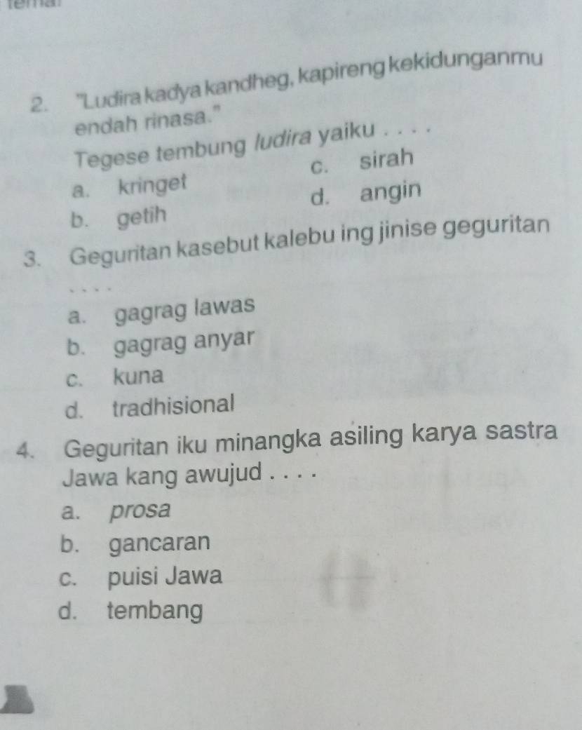 tema
2. 'Ludira kadya kandheg, kapireng kekidunganmu
endah rinasa."
Tegese tembung ludira yaiku . . . .
a. kringet c. sirah
d. angin
b. getih
3. Geguritan kasebut kalebu ing jinise geguritan
a. gagrag lawas
b. gagrag anyar
c. kuna
d. tradhisional
4. Geguritan iku minangka asiling karya sastra
Jawa kang awujud . . . .
a. prosa
b. gancaran
c. puisi Jawa
d. tembang