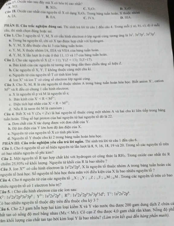 Cia 17. Oxide nào sau đây mà X có hóa trị cao nhất?
A. XO, B. XO_3 C. X_2O_1. D. X_2O.
Câu 18. Oxide cao nhất của nguyên tố X có dạng X_2O_3. Trong bảng tuần hoàn, X thuộc nhóm
A. IA. B. ⅡA. C. IVA. D. IIIA.
PHÀN II. Câu trắc nghiệm đúng sai, Thí sinh trá lời từ cầu 1 đến cầu 4. Trong mỗi ý a), b), c), d) ở mỗi
câu, thí sinh chọn đúng hoặc sai.
Câu 1. Cho 3 nguyên tố Y, M, X có cấu hình electron ở lớp ngoài cùng tương ứng là 3s^1,3s^23p^1,3s^23p^5.
a. Trong ba nguyên tổ, chi có X tạo được hợp chất với hydrogen.
b. Y, M, X đều thuộc chu kì 3 của bảng tuần hoàn.
c. Y, M, X thuộc nhóm IA, IIIA và VIIA của bảng tuần hoàn.
d. Y, M, X lần lượt là ở các ô thứ 11, 13 và 17 của bảng tuần hoàn.
Câu 2. Cho các nguyên tổ X(Z=11);Y(Z=13);T(Z=17).
a. Bán kính của các nguyên tử tương ứng tăng dần theo chiều tăng số hiệu Z.
b. Các nguyên tố X, Y, T không thuộc cùng một chu kì.
c. Nguyên tử của nguyên tố T có tính kim loại.
d. Ion X* và ion T° có cùng số electron lớp ngoài cùng.
Câu 3. Cho X, M, R là các nguyên tố thuộc nhóm A trong bảng tuần hoàn hóa học. Biết anion X¯, cation
M²* và R đều có chung 1 cấu hình electron.
a. X là nguyên tố p và M là nguyên tố s;
b. Bán kính của X^- :
c. Điện tích hạt nhân của X^-
d. Nếu R là neon thì M là canxium ;
Câu 4. Biết X và Y(Zx là hai nguyên tố thuộc cùng một nhóm A và hai chu kì liên tiếp trong bảng
tuần hoàn. Tổng số hạt proton của hai nguyên tử hai nguyên tố đó là 22.
a. Đơn chất của X tác dụng được với đơn chất của Y.
b. Độ âm điện của Y lớn hơn độ âm điện của X.
c. Nguyên tử của nguyên tố X có tính phi kim.
d. Nguyên tố Y thuộc chu kì 2 trong bảng tuần hoàn hóa học.
PHẢN III: Câu trắc nghiệm yêu cầu trã lời ngắn. Thí sinh trả lời từ câu 1 đến câu 6.
Câu 1. Cho 6 nguyên tố có số hiệu nguyên tử lần lượt là 8, 9, 16, 18, 19 và 20. Trong số các nguyên tố trên
có bao nhiêu nguyên tố phi kim?
Cầu 2. Một nguyên tố R tạo hợp chất khí với hydrogen có công thức là RH_3. Trong oxide cao nhất thì R
chiếm 25,93% về khối lượng. Nguyên tử khối của R là bao nhiêu ?
Câu 3. Ion X^(n+) * có cầu hình electron là 1s^22s^22p^6 , X là nguyên tố thuộc nhóm A trong bảng tuần hoàn các
nguyên tố hoá học. Số nguyên tố hóa học thỏa mãn với điều kiện của X là bao nhiêu nguyên tố ?
Câu 4. Cho 6 nguyên tử của các nguyên tố _11X;_12Y;_13Z;_17T;_19M;_20M. Trong các nguyên tố trên có bao
nhiêu nguyên tố có 1 electron hóa trị?
X^2:1s^22s^22p^63s^23p^6;Y^(3+):1s^22s^22p^6;R^(2+):1s^22s^22p^63s^23p^63d^6;T^(1-):1s^22s^22p^6. Câu 5. : Cho cầu hình electron của các ion sau:
Có bao nhiêu nguyên tố thuộc dãy trên đều thuộc chu kỳ 3 ?
Câu 6. Cho 2,3 gam hỗn hợp hai kim loại kiểm X và Y vào nước thu được 200 gam dung dịch Z chứa cá
thất tan có nồng độ mol bằng nhau (M_X . Cô cạn Z thu được 4,0 gam chất rấn khan. Nồng độ phả
Trăm khối lượng của chất tan tạo bởi kim loại Y là bao nhiêu? (Làm tròn kết quả đến hàng phần mười).