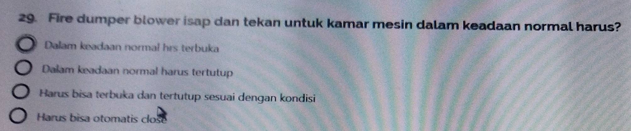 Fire dumper blower isap dan tekan untuk kamar mesin dalam keadaan normal harus?
Dalam keadaan normal hrs terbuka
Dalam keadaan normal harus tertutup
Harus bisa terbuka dan tertutup sesuai dengan kondisi
Harus bisa otomatis close