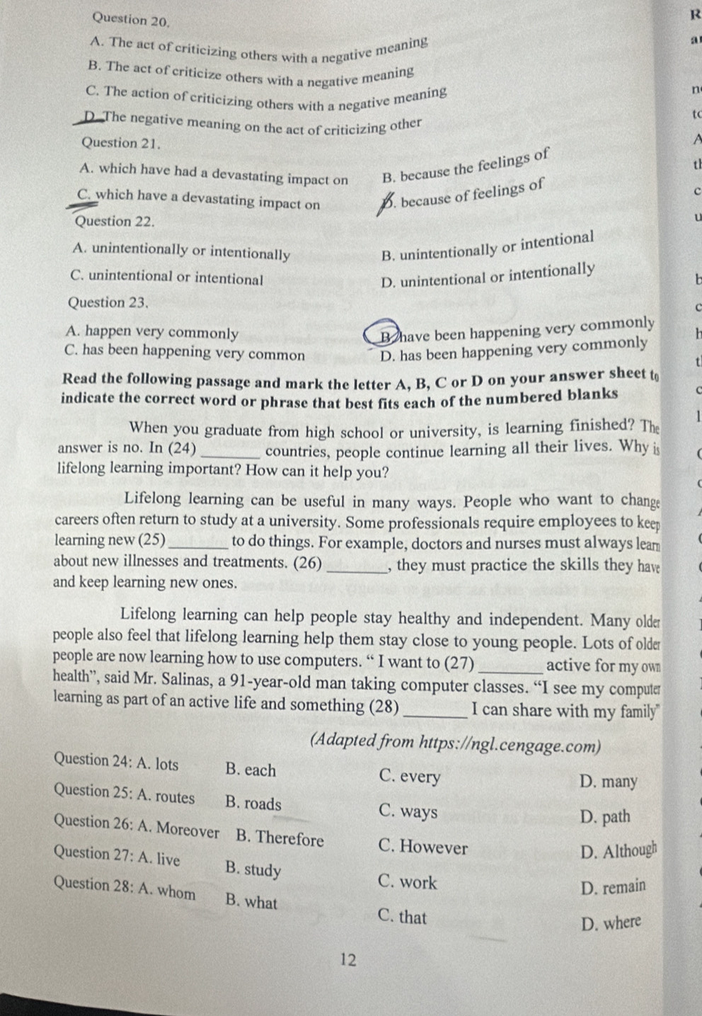 A. The act of criticizing others with a negative meaning
a
B. The act of criticize others with a negative meaning
C. The action of criticizing others with a negative meaning
n
tc
D. The negative meaning on the act of criticizing other
Question 21.
A
A. which have had a devastating impact on B. because the feelings of
th
C. which have a devastating impact on D. because of feelings of
c
Question 22.
U
A. unintentionally or intentionally B. unintentionally or intentional
C. unintentional or intentional D. unintentional or intentionally
b
Question 23. C
A. happen very commonly B have been happening very commonly h
C. has been happening very common D. has been happening very commonly
Read the following passage and mark the letter A, B, C or D on your answer sheet t
indicate the correct word or phrase that best fits each of the numbered blanks
C
1
When you graduate from high school or university, is learning finished? The
answer is no. In (24) _countries, people continue learning all their lives. Why i
lifelong learning important? How can it help you?
Lifelong learning can be useful in many ways. People who want to change
careers often return to study at a university. Some professionals require employees to keep
learning new (25) _to do things. For example, doctors and nurses must always leam
about new illnesses and treatments. (26) _, they must practice the skills they hav
and keep learning new ones.
Lifelong learning can help people stay healthy and independent. Many older
people also feel that lifelong learning help them stay close to young people. Lots of older
people are now learning how to use computers. “ I want to (27)_ active for my own
health”, said Mr. Salinas, a 91-year-old man taking computer classes. “I see my computer
learning as part of an active life and something (28)_ I can share with my family"
(Adapted from https://ngl.cengage.com)
Question 24:A. lots B. each C. every
D. many
Question 25:A. routes B. roads C. ways
D. path
Question 26:A. Moreover B. Therefore C. However
D. Although
Question 27:A. live B. study
C. work
D. remain
Question 28:A. whom B. what
C. that
D. where
12