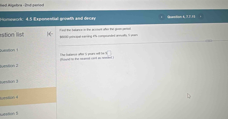 lied Algebra -2nd period 
Homework: 4.5 Exponential growth and decay Question 4 7.7.15 
Find the balance in the account after the given period. 
stion list
$6000 principal earning 4% compounded annually, 5 years
Question 1 
The balance after 5 years will be $□
(Round to the nearest cent as needed.) 
Question 2 
Question 3 
Question 4 
uestion 5