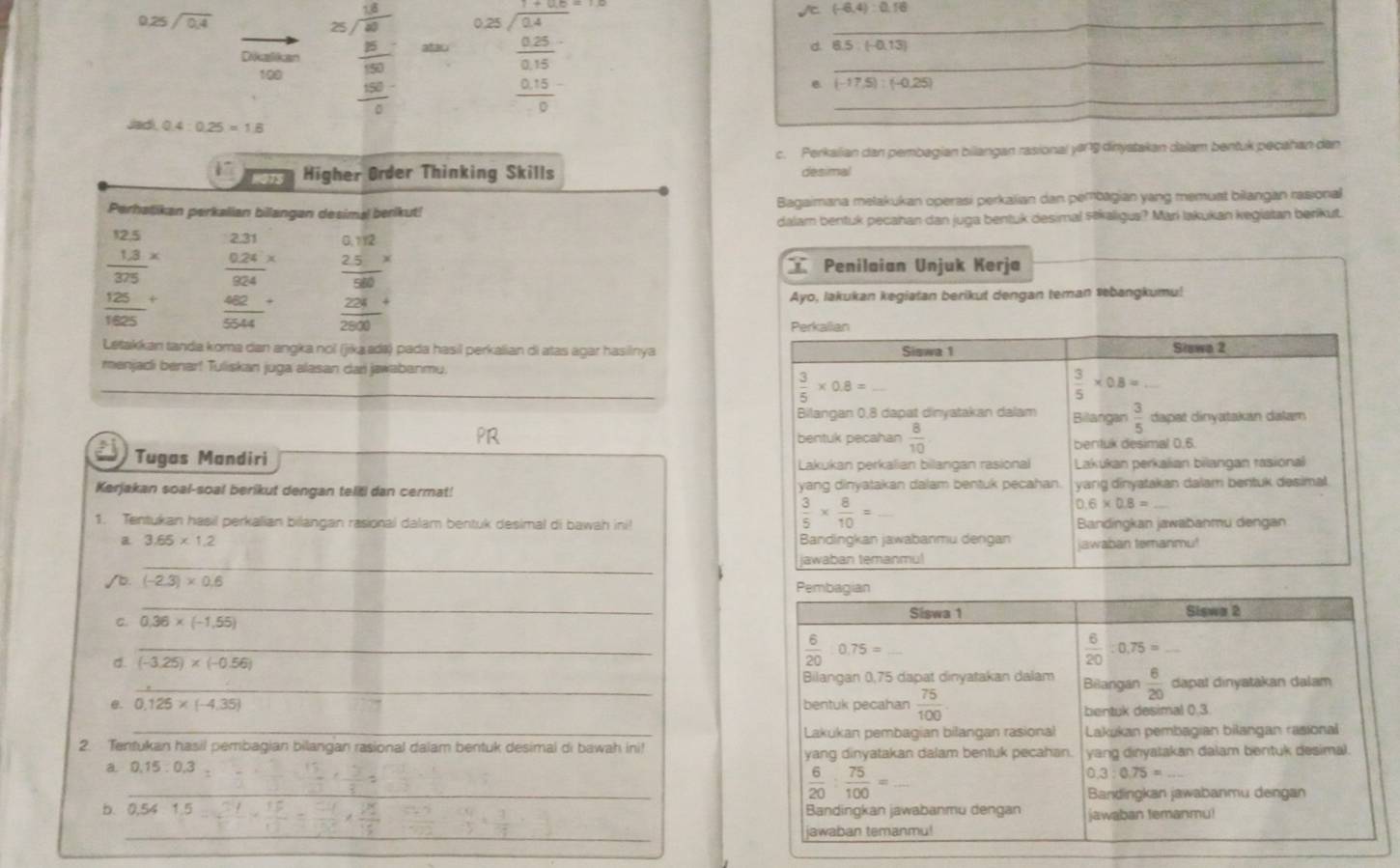 0.25sqrt(0.4)
/ (-6,4):0,16
Dikalikan beginarrayr 25encloselongdiv 80 8encloselongdiv 80 hline frac 300endarray endarray  hline frac 30frac  atar beginarrayr 0.22encloselongdiv 0.4 0.25 hline 0.350.15 hline 0endarray d. 6.5:(-0.13) ___
100
(-17.5):(-0.25)
jadi 0.4:0.25=1.6
c. Perkalian dan pembagian bilangan rasional yong dinystakan dalam bentuk pecahan dan
1 HOTS Higher Order Thinking Skills desima
Perhalikan perkalian bilangan desimal berikut! Bagaimana mełakukan operasi perkalian dan pembagian yang memuat bilangan rasional
dalam bentuk pecahan dan juga bentuk desimal stkaligus? Mari lakukan kegiatan berikut.
frac beginarrayr 12.5.3*  hline 375endarray  frac beginarrayr 2.31 0.24endarray 924beginarrayr *  * endarray
frac 125(1625)^+  462/5544 + frac beginarrayr 0.12 2. hline endarray frac beginarrayr  28 28 hline 204endarray 
 Penilaian Unjuk Kerja
Ayo, lakukan kegiatan berikut dengan teman sebangkumu!
Perkalian
Letakkan tanda koma dan angka nol (jika ada) pada hasil perkalian di atas agar hasilnya Siswa 1 Sławo 2
menjadi benar! Tuliskan juga alasan dari jawabanmu.
_
 3/5 * 0.8=_ 
 3/5 * 0.8=
Bilangan 0,8 dapat dinyatakan dalam Billangan  3/5  dapat dinyatakan dalam
bentuk pecahan  8/10  bentuk desimal 0.6.
Tugas Mandiri Lakukan perkalian bilangan rasional  Lakukan perkalian bilangan tasional
Kerjakan soal-soal berikut dengan teliti dan cermat! yang dinyatakan dalam bentuk pecahan. yang dinyatakan dalam bentuk desimal.
 3/5 *  8/10 = _ 
0.6* 0.8=
1. Tentukan hasil perkalian billangan rasional dalam bentuk desimal di bawah ini! Bandingkan jawabanmu dengan
a 3.65* 1.2 Bandingkan jawabanmu derigan jawaban temanmu!
_
jawaban temanmu!
(-2.3)* 0.6
Pembagian
_
C. 0,36* (-1,55) Siswa 1 Siswa 2
_
d. (-3.25)* (-0.56)
 6/20 0.75=_ 
 6/20 :0,75=_ 
_Bilangan 0,75 dapat dinyatakan dalam Bilangan  6/20  dapat dinyatakan dalam
@. 0.125* (-4.35) bentuk pecahan  75/100 
bentuk desimal 0.3.
2. Tentukan hasil pembagian bilangan rasional dalam bentuk desimal di bawah ini! Lakukan pembagian bilangan rasional Lakukan pembagian bilangan rasional
yang dinyatakan dalam bentuk pecahan.
0.15:0.3 yang dinyatakan dalam bentuk desimal.
 6/20 : 75/100 =
0.3:0.75=
_
Bandingkan jawabanmu dengan
b. 0.54- (1.5)/12 =frac 12
Bandingkan jawabanmu dengan jawaban temanmu!
_
jawaban temanmu!