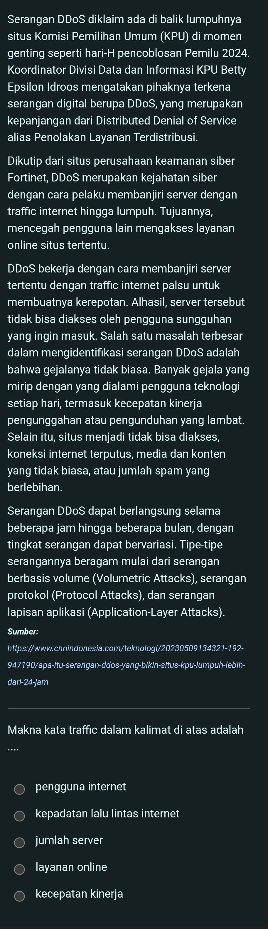 Serangan DDoS diklaim ada di balik lumpuhnya
situs Komisi Pemilihan Umum (KPU) di momen
genting seperti hari-H pencoblosan Pemilu 2024.
Koordinator Divisi Data dan Informasi KPU Betty
Epsilon Idroos mengatakan pihaknya terkena
serangan digital berupa DDoS, yang merupakan
kepanjangan dari Distributed Denial of Service
alias Penolakan Layanan Terdistribusi.
Dikutip dari situs perusahaan keamanan siber
Fortinet, DDoS merupakan kejahatan siber
dengan cara pelaku membanjiri server dengan
traffic internet hingga lumpuh. Tujuannya,
mencegah pengguna lain mengakses layanan
online situs tertentu.
DDoS bekerja dengan cara membanjiri server
tertentu dengan traffic internet palsu untuk
membuatnya kerepotan. Alhasil, server tersebut
tidak bisa diakses oleh pengguna sungguhan
yang ingin masuk. Salah satu masalah terbesar
dalam mengidentifikasi serangan DDoS adalah
bahwa gejalanya tidak biasa. Banyak gejala yang
mirip dengan yang dialami pengguna teknologi
setiap hari, termasuk kecepatan kinerja
pengunggahan atau pengunduhan yang lambat.
Selain itu, situs menjadi tidak bisa diakses,
koneksi internet terputus, media dan konten
yang tidak biasa, atau jumlah spam yang
berlebihan.
Serangan DDoS dapat berlangsung selama
beberapa jam hingga beberapa bulan, dengan
tingkat serangan dapat bervariasi. Tipe-tipe
serangannya beragam mulai dari serangan
berbasis volume (Volumetric Attacks), serangan
protokol (Protocol Attacks), dan serangan
lapisan aplikasi (Application-Layer Attacks).
Sumber:
https://www.cnnindonesia.com/teknologi/20230509134321-192-
947190/apa-itu-serangan-ddos-yang-bikin-situs-kpu-lumpuh-lebih-
dari-24-jam
Makna kata traffic dalam kalimat di atas adalah
pengguna internet
kepadatan lalu lintas internet
jumlah server
layanan online
kecepatan kinerja