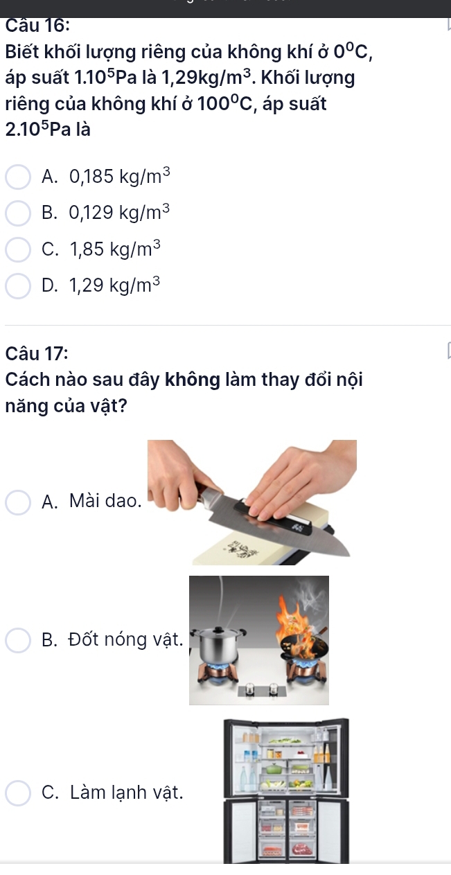 Cầu 16:
Biết khối lượng riêng của không khí ở 0°C, 
áp suất 1.10^5Pa là 1,29kg/m^3. Khối lượng
riêng của không khí ở 100°C :, áp suất
2.10^5Pa là
A. 0,185kg/m^3
B. 0,129kg/m^3
C. 1,85kg/m^3
D. 1,29kg/m^3
Câu 17:
Cách nào sau đây không làm thay đổi nội
năng của vật?
A. Mài dao.
B. Đốt nóng vật
C. Làm lạnh vật.