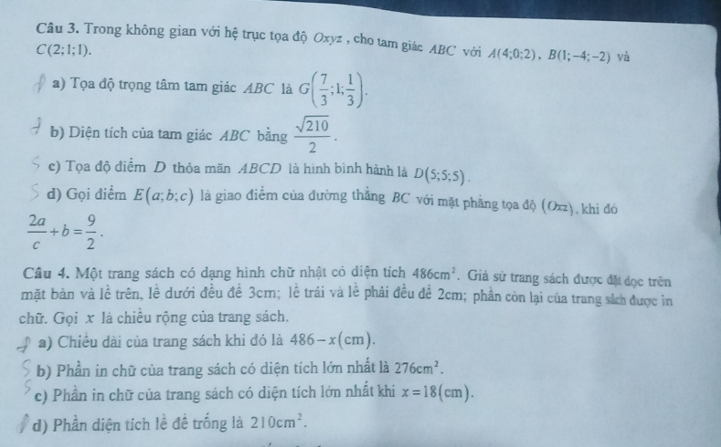 Trong không gian với hệ trục tọa độ Oxyz , cho tam giác ABC với A(4;0;2), B(1;-4;-2) và
C(2;1;1). 
a) Tọa độ trọng tâm tam giác ABC là G( 7/3 ;1; 1/3 ). 
b) Diện tích của tam giác ABC bằng  sqrt(210)/2 . 
c) Tọa độ điểm D thỏa mãn ABCD là hình bình hành là D(5;5;5). 
d) Gọi điểm E(a;b;c) là giao điểm của đường thẳng BC với mặt phẳng tọa độ (Oxz), khi đó
 2a/c +b= 9/2 . 
Câu 4. Một trang sách có dạng hình chữ nhật có diện tích 486cm^2. Giả sử trang sách được đặt dọc trên 
mặt bàn và lề trên, lề dưới đều đề 3cm; lễ trái và lề phải đều đề 2cm; phần còn lại của trang sách được in 
chữ. Gọi x là chiều rộng của trang sách. 
a) Chiều dài của trang sách khi đó là 486-x(cm). 
b) Phần in chữ của trang sách có diện tích lớn nhất là 276cm^2. 
c) Phần in chữ của trang sách có diện tích lớn nhất khi x=18(cm). 
d) Phần diện tích lề đề trống là 210cm^2.