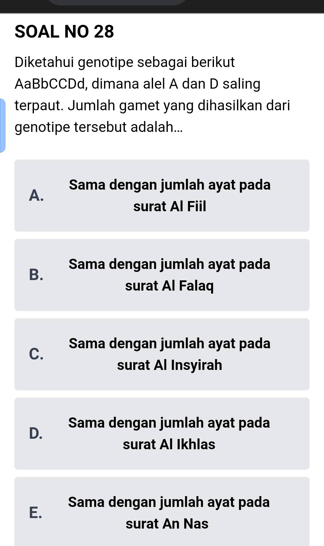 SOAL NO 28
Diketahui genotipe sebagai berikut
AaBbCCDd, dimana alel A dan D saling
terpaut. Jumlah gamet yang dihasilkan dari
genotipe tersebut adalah...
Sama dengan jumlah ayat pada
A.
surat Al Fiil
Sama dengan jumlah ayat pada
B.
surat Al Falaq
Sama dengan jumlah ayat pada
C.
surat Al Insyirah
Sama dengan jumlah ayat pada
D.
surat Al Ikhlas
Sama dengan jumlah ayat pada
E.
surat An Nas