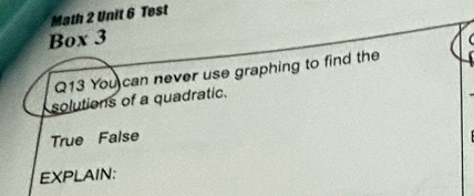 Math 2 Unit 6 Test
Box 3
Q13 You can never use graphing to find the
solutions of a quadratic.
True False
EXPLAIN: