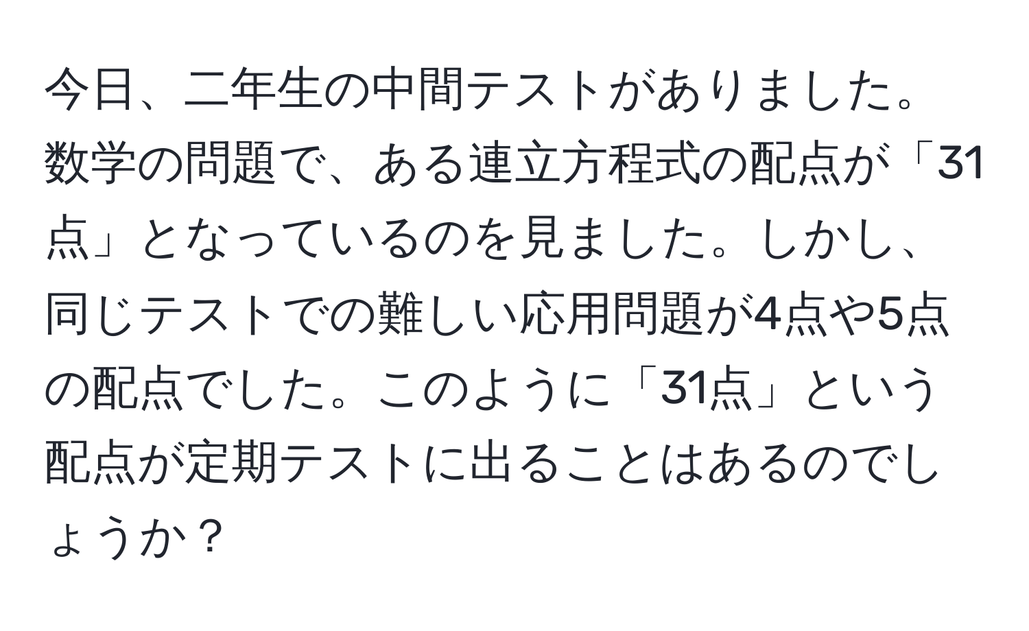 今日、二年生の中間テストがありました。数学の問題で、ある連立方程式の配点が「31点」となっているのを見ました。しかし、同じテストでの難しい応用問題が4点や5点の配点でした。このように「31点」という配点が定期テストに出ることはあるのでしょうか？