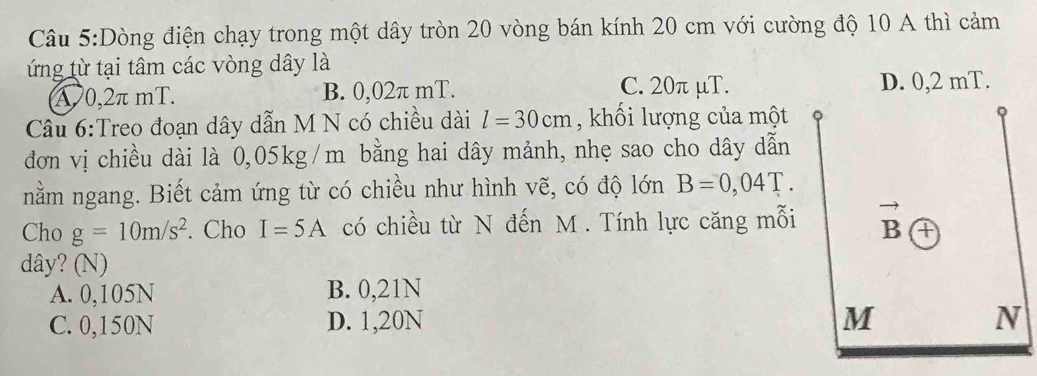 Dòng điện chạy trong một dây tròn 20 vòng bán kính 20 cm với cường độ 10 A thì cảm
ứng từ tại tâm các vòng dây là
A 0,2π mT. B. 0,02π mT. C. 20π μT. D. 0,2 mT.
Câu 6:Treo đoạn dây dẫn M N có chiều dài l=30cm , khối lượng của một
đơn vị chiều dài là 0,05kg/m bằng hai dây mảnh, nhẹ sao cho dây dẫn
nằm ngang. Biết cảm ứng từ có chiều như hình vẽ, có độ lớn B=0,04T. 
Cho g=10m/s^2. Cho I=5A có chiều từ N đến M. Tính lực căng mỗi
dây? (N)
A. 0,105N B. 0,21N
C. 0,150N D. 1,20N