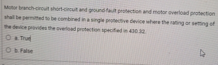 Motor branch-circuit short-circuit and ground-fault protection and motor overload protection
shall be permitted to be combined in a single protective device where the rating or setting of
the device provides the overload protection specified in 430.32
a. True
b. False