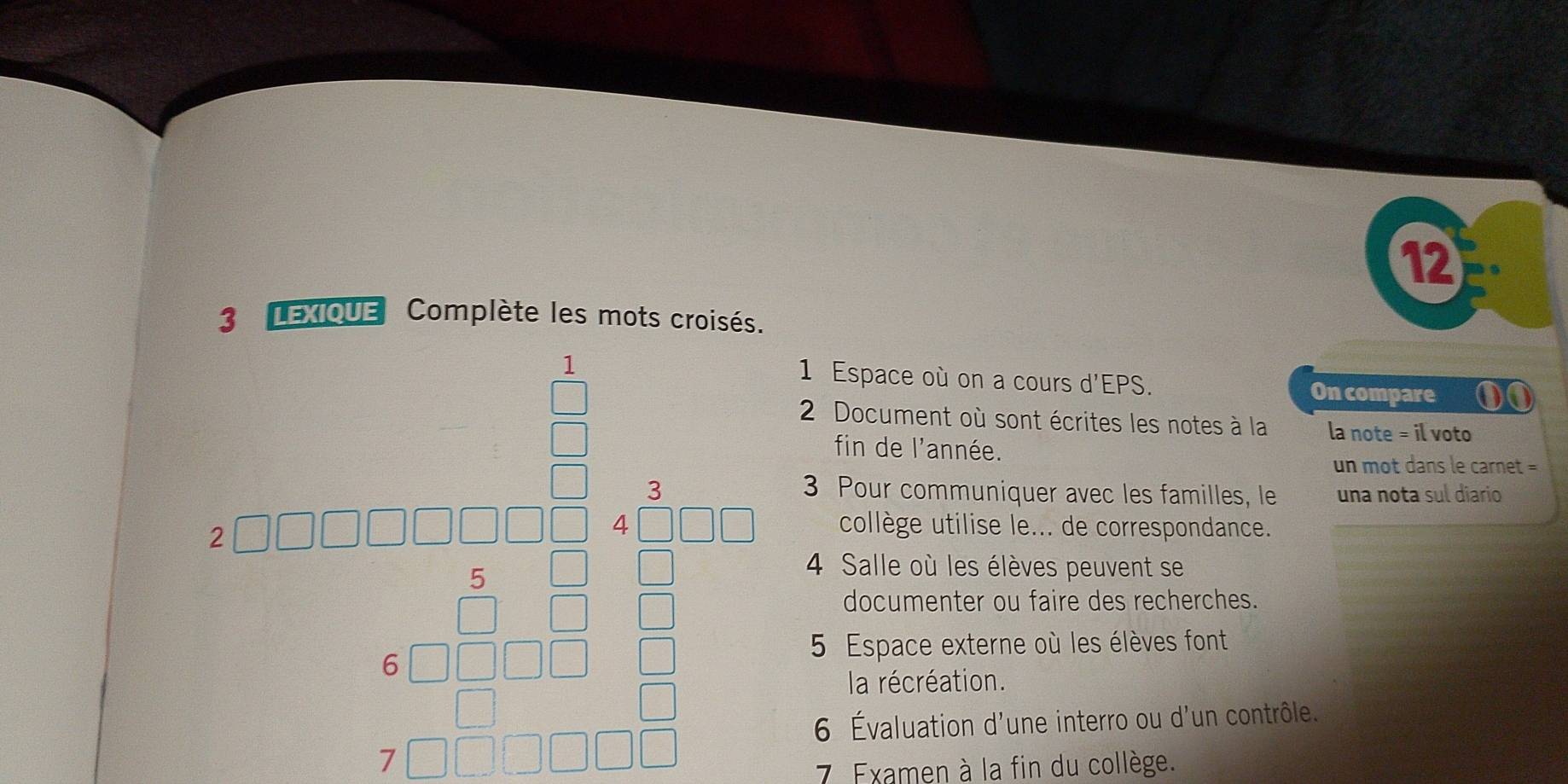 12 
3 LEXIQUE Complète les mots croisés. 
1 1 Espace où on a cours d'EPS. On compare ①① 
beginarrayr ab.6a -1,□ ber -en b^(2□)=□^(□)Eabcof_ circ  _  
2 Document où sont écrites les notes à la la note = il voto 
fin de l'année. 
un mot dans le carnet = 
3 Pour communiquer avec les familles, le una nota sul diario 
collège utilise le... de correspondance. 
4 Salle où les élèves peuvent se 
documenter ou faire des recherches. 
5 Espace externe où les élèves font 
la récréation. 
6 Évaluation d'une interro ou d'un contrôle. 
7. Examen à la fin du collège.