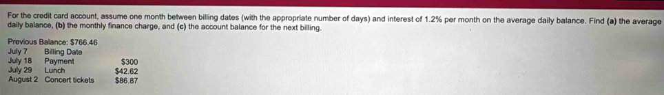 For the credit card account, assume one month between billing dates (with the appropriate number of days) and interest of 1.2% per month on the average daily balance. Find (a) the average 
daily balance, (b) the monthly finance charge, and (c) the account balance for the next billing. 
Previous Balance: $766.46
July 7 Billing Date 
July 18 Payment $300
July 29 Lunch $42.62
August 2 Concert tickets $86.87