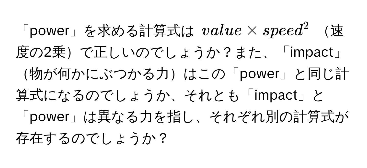 「power」を求める計算式は $value * speed^2$ 速度の2乗で正しいのでしょうか？また、「impact」物が何かにぶつかる力はこの「power」と同じ計算式になるのでしょうか、それとも「impact」と「power」は異なる力を指し、それぞれ別の計算式が存在するのでしょうか？