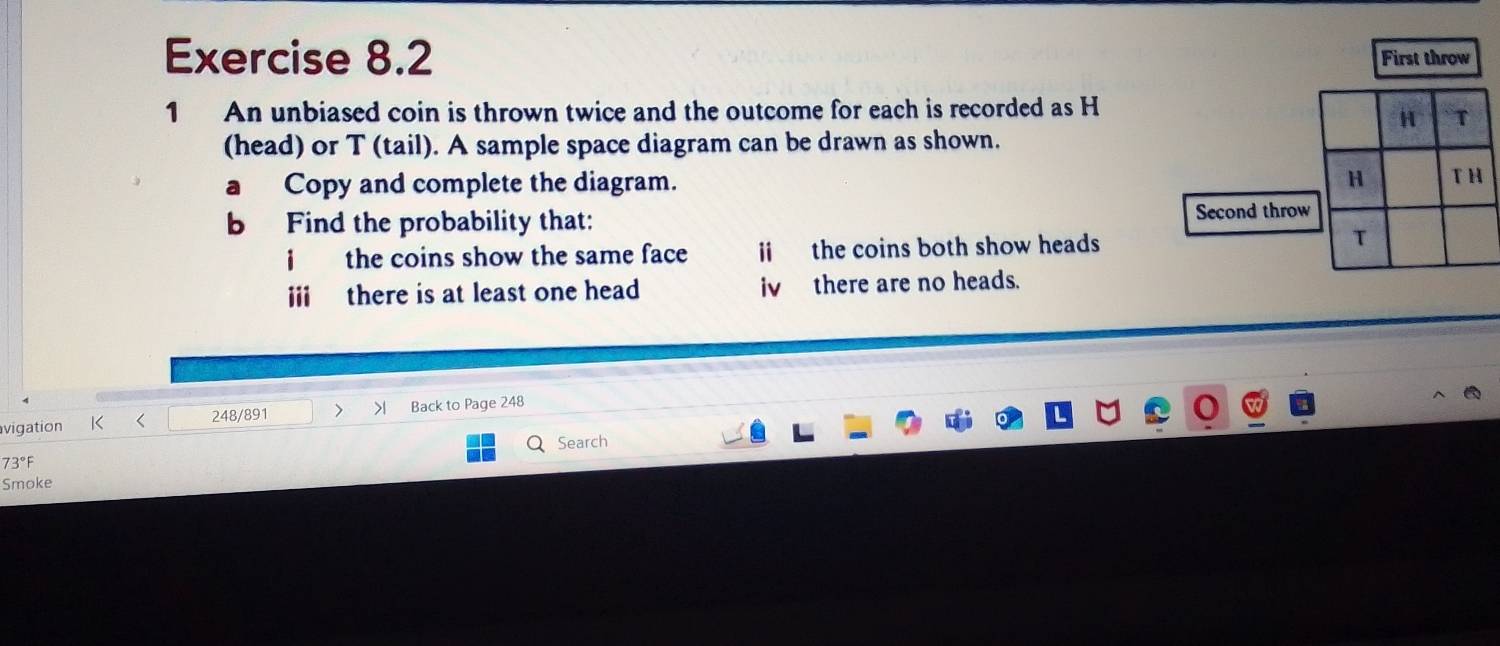 First throw 
1 An unbiased coin is thrown twice and the outcome for each is recorded as H
(head) or T (tail). A sample space diagram can be drawn as shown. 
a Copy and complete the diagram. 
b Find the probability that: 
Second throw 
the coins show the same face ii the coins both show heads 
iii there is at least one head iv there are no heads. 
vigation K < 248/891 > Back to Page 248 
Q Search 
73°F 
Smoke